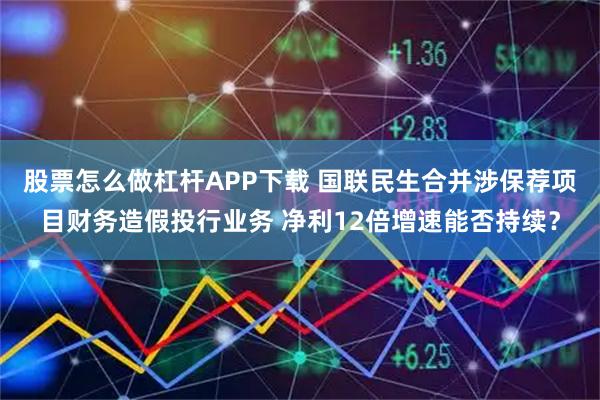 股票怎么做杠杆APP下载 国联民生合并涉保荐项目财务造假投行业务 净利12倍增速能否持续？