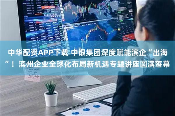 中华配资APP下载 中银集团深度赋能滨企“出海”!滨州企业全球化布局新机遇专题讲座圆满落幕