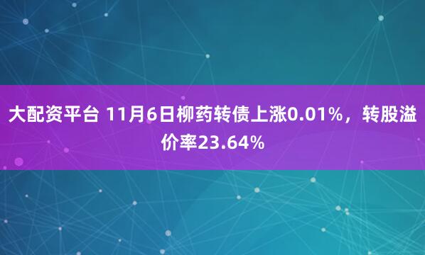 大配资平台 11月6日柳药转债上涨0.01%，转股溢价率23.64%