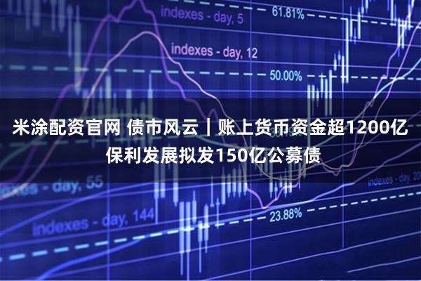 米涂配资官网 债市风云｜账上货币资金超1200亿 保利发展拟发150亿公募债
