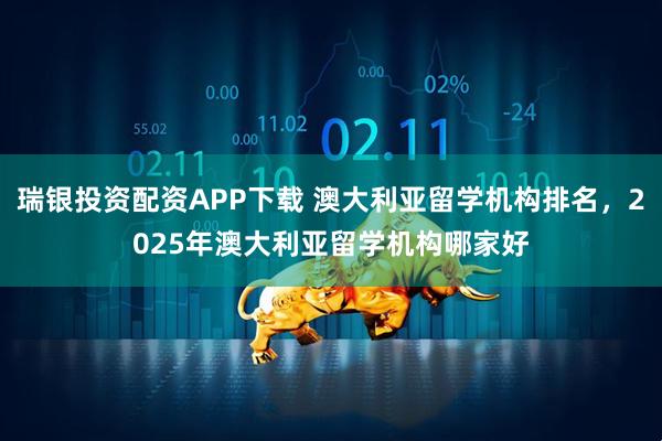瑞银投资配资APP下载 澳大利亚留学机构排名，2025年澳大利亚留学机构哪家好