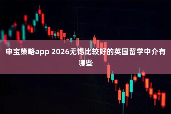 申宝策略app 2026无锡比较好的英国留学中介有哪些