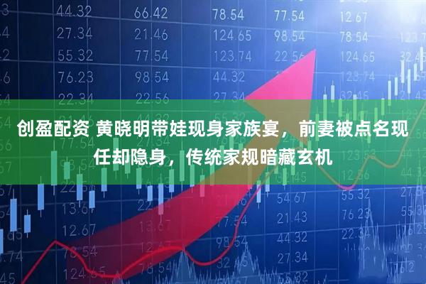 创盈配资 黄晓明带娃现身家族宴,前妻被点名现任却隐身,传统家规暗藏玄机