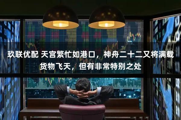 玖联优配 天宫繁忙如港口,神舟二十二又将满载货物飞天,但有非常特别之处