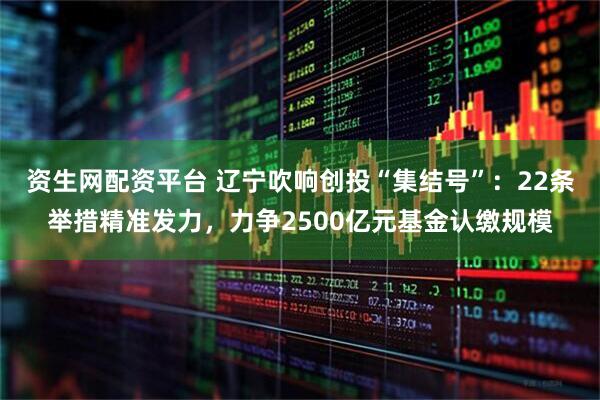 资生网配资平台 辽宁吹响创投“集结号”：22条举措精准发力，力争2500亿元基金认缴规模