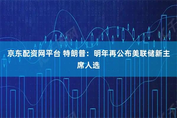 京东配资网平台 特朗普：明年再公布美联储新主席人选