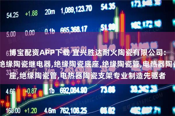 博宝配资APP下载 宜兴胜达耐火陶瓷有限公司:氧化铝绝缘陶瓷支架,绝缘陶瓷继电器,绝缘陶瓷底座,绝缘陶瓷管,电热器陶瓷支架专业制造先驱者