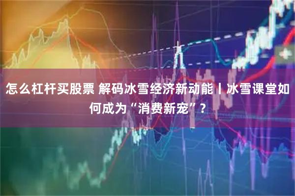 怎么杠杆买股票 解码冰雪经济新动能丨冰雪课堂如何成为“消费新宠”？