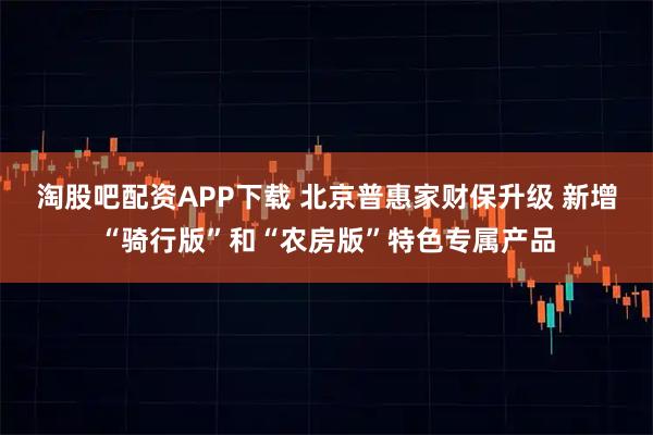 淘股吧配资APP下载 北京普惠家财保升级 新增“骑行版”和“农房版”特色专属产品