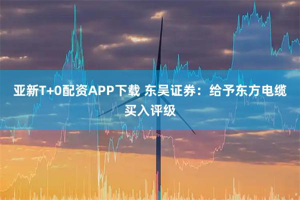 亚新T+0配资APP下载 东吴证券：给予东方电缆买入评级