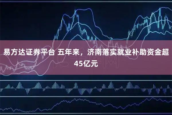 易方达证券平台 五年来，济南落实就业补助资金超45亿元