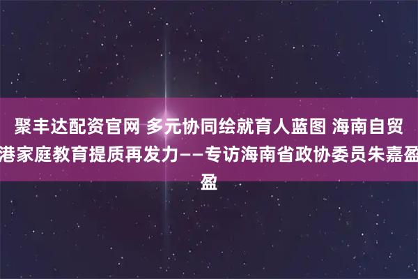 聚丰达配资官网 多元协同绘就育人蓝图 海南自贸港家庭教育提质再发力——专访海南省政协委员朱嘉盈