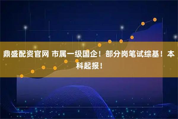 鼎盛配资官网 市属一级国企！部分岗笔试综基！本科起报！