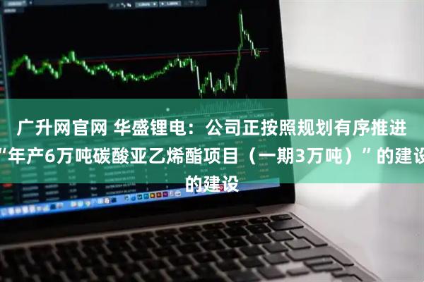 广升网官网 华盛锂电：公司正按照规划有序推进“年产6万吨碳酸亚乙烯酯项目（一期3万吨）”的建设
