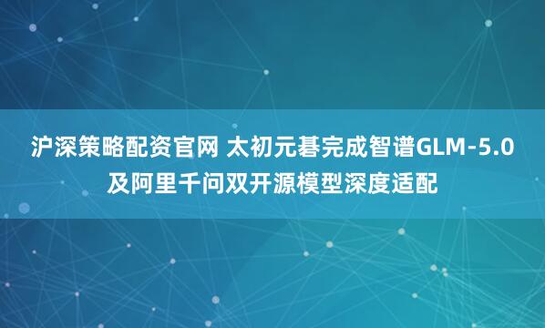 沪深策略配资官网 太初元碁完成智谱GLM-5.0及阿里千问双开源模型深度适配
