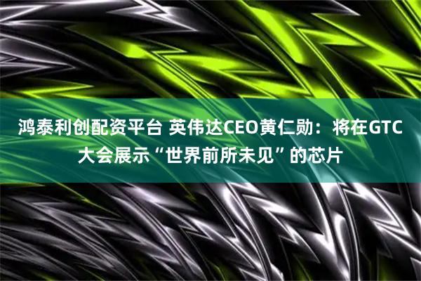 鸿泰利创配资平台 英伟达CEO黄仁勋：将在GTC大会展示“世界前所未见”的芯片