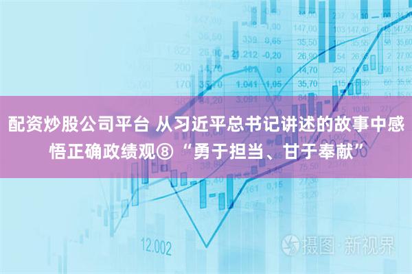 配资炒股公司平台 从习近平总书记讲述的故事中感悟正确政绩观⑧ “勇于担当、甘于奉献”