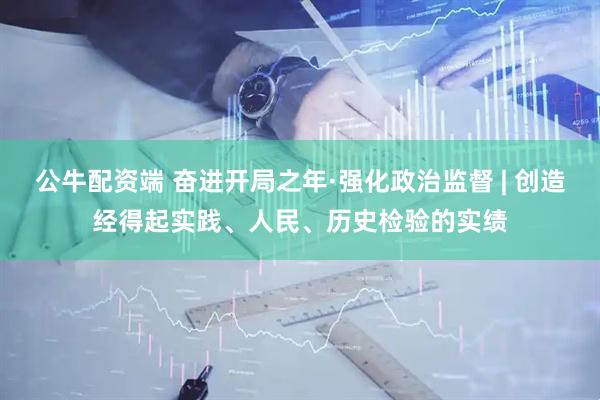 公牛配资端 奋进开局之年·强化政治监督 | 创造经得起实践、人民、历史检验的实绩