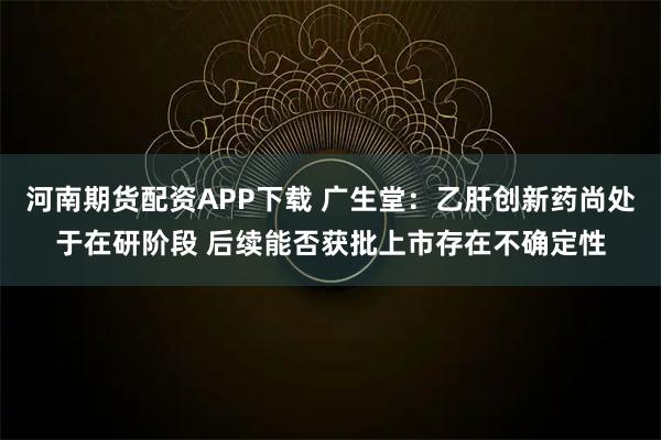 河南期货配资APP下载 广生堂：乙肝创新药尚处于在研阶段 后续能否获批上市存在不确定性